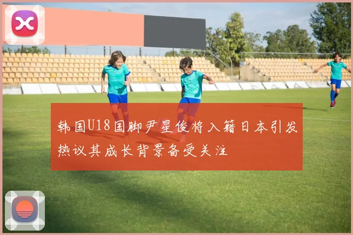 韩国U18国脚尹星俊将入籍日本引发热议其成长背景备受关注