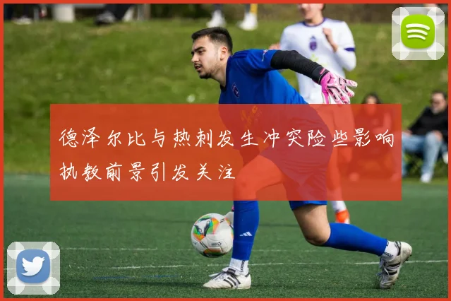 德泽尔比与热刺发生冲突险些影响执教前景引发关注