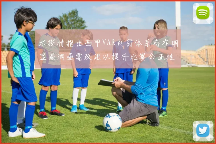 尤斯特指出西甲VAR判罚体系存在明显漏洞亟需改进以提升比赛公正性