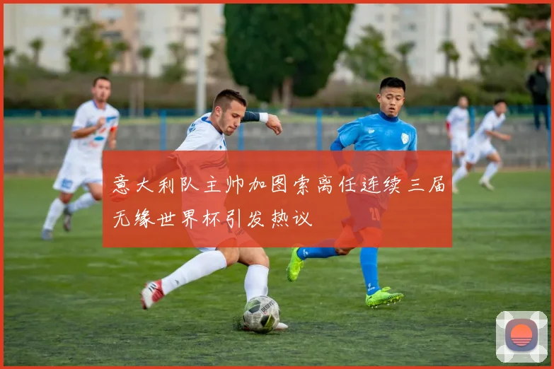 意大利队主帅加图索离任连续三届无缘世界杯引发热议