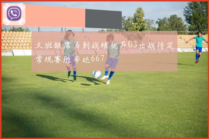 文班缺席马刺战绩优异G3出战待定常规赛胜率达667