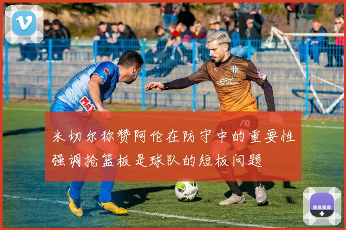 米切尔称赞阿伦在防守中的重要性强调抢篮板是球队的短板问题