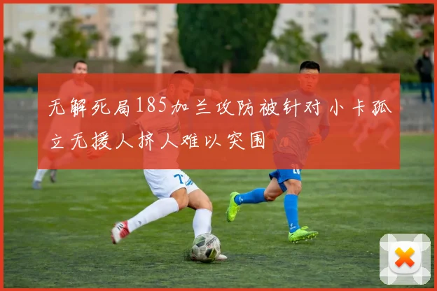 无解死局185加兰攻防被针对小卡孤立无援人挤人难以突围